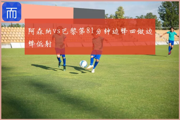阿森纳vs巴黎第81分钟边锋回做边锋低射